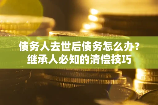 北京债务人去世后债务怎么办？继承人必知的清偿技巧